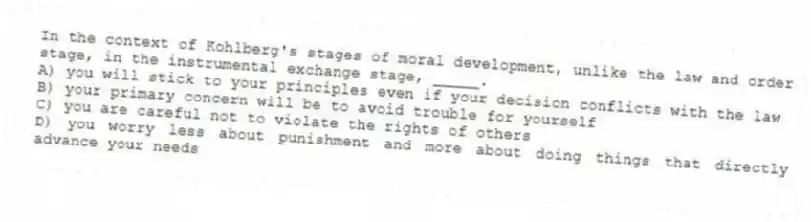 In the context of Kohlberg's stages of moral development, unlike the law and order stage, in the instrumental exchange stage, _____.
A) you will stick to your principles even if your decision conflicts with the law
B) your primary concern will be to avoid trouble for yourself
C) you are careful not to violate the rights of others
D) you worry less about punishment and more about doing things that directly advance your needs