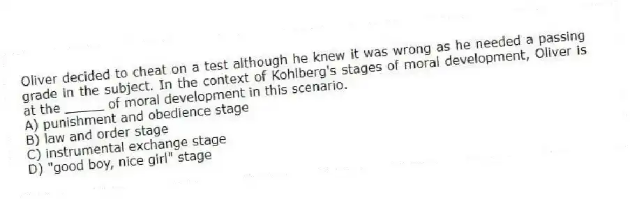 Oliver decided to cheat on a test although he knew it was wrong as he needed a passing grade in the subject. In the context of Kohlberg's stages of moral development, Oliver is at the _____ of moral development in this scenario.
A) punishment and obedience stage
B) law and order stage
C) instrumental exchange stage
D) "good boy, nice girl" stage