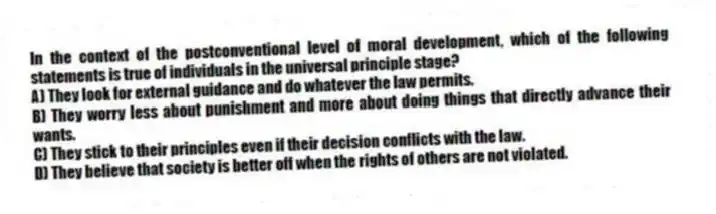In the context of the postconventional level of moral development, which of the following statements is true of individuals in the universal principle stage?
A) They look for external guidance and do whatever the law permits.
B) They worry less about punishment and more about doing things that directly advance their wants.
C) They stick to their principles even if their decision conflicts with the law.
D) They believe that society is better off when the rights of others are not violated.