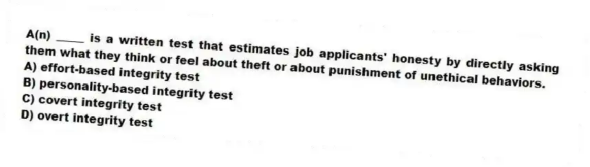 A(n) _____ is a written test that estimates job applicants' honesty by directly asking them what they think or feel about theft or about punishment of unethical behaviors.
A) effort-based integrity test
B) personality-based integrity test
C) covert integrity test
D) overt integrity test