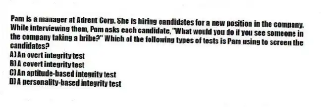 Pam is a manager at Adrent Corp. She is hiring candidates for a new position in the company. While interviewing them, Pam asks each candidate, "What would you do if you see someone in the company taking a bribe?" Which of the following types of tests is Pam using to screen the candidates?
A) An overt integrity test
B) A covert integrity test
C) An aptitude-based integrity test
D) A personality-based integrity test