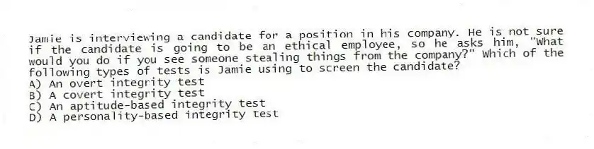 Jamie is interviewing a candidate for a position in his company. He is not sure if the candidate is going to be an ethical employee, so he asks him, "What would you do if you see someone stealing things from the company?" Which of the following types of tests is Jamie using to screen the candidate?
A) An overt integrity test
B) A covert integrity test
C) An aptitude-based integrity test
D) A personality-based integrity test