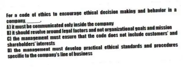 For a code of ethics to encourage ethical decision making and behavior in a company, _____.
A) it must be communicated only inside the company
B) it should revolve around legal factors and not organizational goals and mission
C) the management must ensure that the code does not include customers' and shareholders' interests
D) the management must develop practical ethical standards and procedures specific to the company's line of business