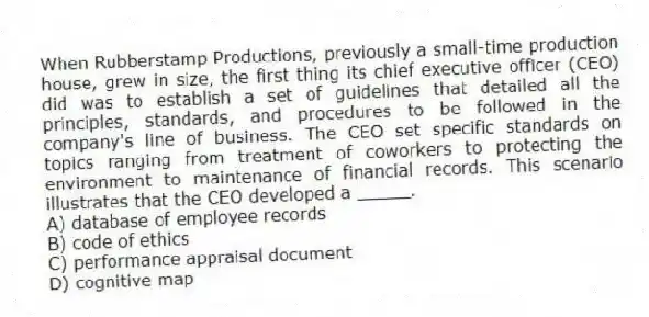 When Rubberstamp Productions, previously a small-time production house, grew in size, the first thing its chief executive officer (CEO) did was to establish a set of guidelines that detailed all the principles, standards, and procedures to be followed in the company's line of business. The CEO set specific standards on topics ranging from treatment of coworkers to protecting the environment to maintenance of financial records. This scenario illustrates that the CEO developed a _____.
A) database of employee records
B) code of ethics
C) performance appraisal document
D) cognitive map