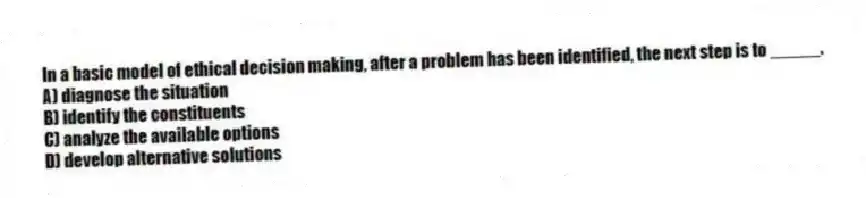 In a basic model of ethical decision making, after a problem has been identified, the next step is to _____.
A) diagnose the situation
B) identify the constituents
C) analyze the available options
D) develop alternative solutions