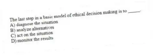 The last step in a basic model of ethical decision making is to _____.
A) diagnose the situation
B) analyze alternatives
C) act on the situation
D) monitor the results