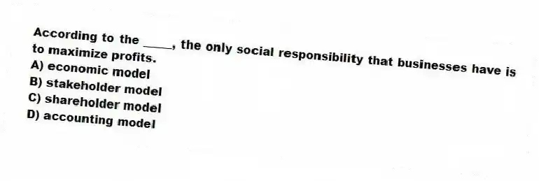 According to the _____, the only social responsibility that businesses have is to maximize profits.
A) economic model
B) stakeholder model
C) shareholder model
D) accounting model