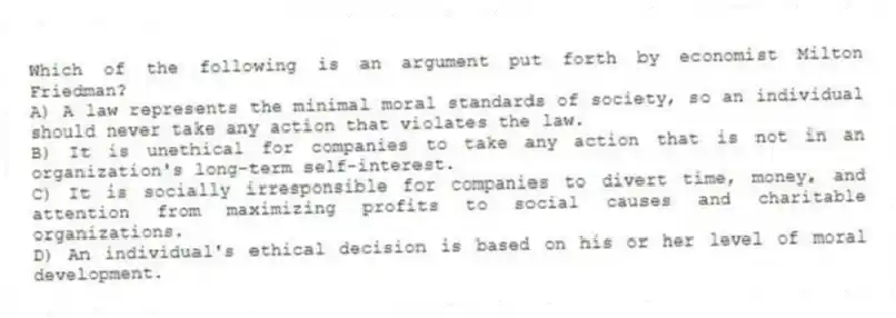 Which of the following is an argument put forth by economist Milton Friedman?
A) A law represents the minimal moral standards of society, so an individual should never take any action that violates the law.
B) It is unethical for companies to take any action that is not in an organization's long-term self-interest.
C) It is socially irresponsible for companies to divert time, money, and attention from maximizing profits to social causes and charitable organizations.
D) An individual's ethical decision is based on his or her level of moral development.