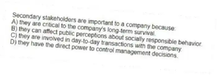 Secondary stakeholders are important to a company because:
A) they are critical to the company's long-term survival.
B) they can affect public perceptions about socially responsible behavior.
C) they are involved in day-to-day transactions with the company.
D) they have the direct power to control management decisions.