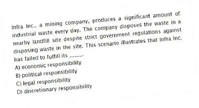 Infra Inc., a mining company, produces a significant amount of industrial waste every day. The company disposes the waste in a nearby landfill site despite strict government regulations against disposing waste in the site. This scenario illustrates that Infra Inc. has failed to fulfill its _____.
A) economic responsibility
B) political responsibility
C) legal responsibility
D) discretionary responsibility