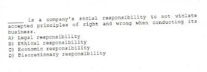 _____ is a company's social responsibility to not violate accepted principles of right and wrong when conducting its business.
A) Legal responsibility
B) Ethical responsibility
C) Economic responsibility
D) Discretionary responsibility