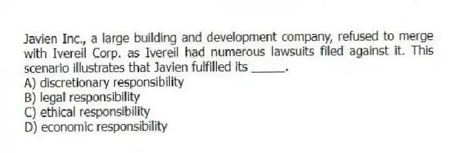 Javien Inc., a large building and development company, refused to merge with Ivereil Corp. as Ivereil had numerous lawsuits filed against it. This scenario illustrates that Javien fulfilled its _____.
A) discretionary responsibility
B) legal responsibility
C) ethical responsibility
D) economic responsibility