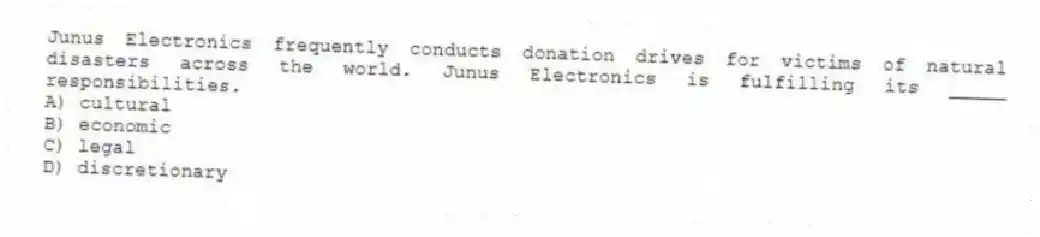 Junus Electronics frequently conducts donation drives for victims of natural disasters across the world. Junus Electronics is fulfilling its _____ responsibilities.
A) cultural
B) economic
C) legal
D) discretionary