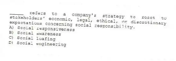_____ refers to a company's strategy to react to stakeholders' economic, legal, ethical, or discretionary expectations concerning social responsibility.
A) Social responsiveness
B) Social awareness
C) Social loafing
D) Social engineering