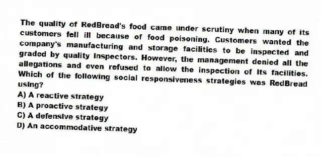 The quality of RedBread's food came under scrutiny when many of its customers fell ill because of food poisoning. Customers wanted the company's manufacturing and storage facilities to be inspected and graded by quality inspectors. However, the management denied all the allegations and even refused to allow the inspection of its facilities. Which of the following social responsiveness strategies was RedBread using?
A) A reactive strategy
B) A proactive strategy
C) A defensive strategy
D) An accommodative strategy
