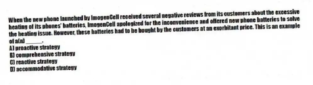 When the new phone launched by ImogenCell received several negative reviews from its customers about the excessive heating of its phones' batteries, ImogenCell apologized for the inconvenience and offered new phone batteries to solve the heating issue. However, these batteries had to be bought by the customers at an exorbitant price. This is an example of a(n) _____.
A) proactive strategy
B) comprehensive strategy
C) reactive strategy
D) accommodative strategy