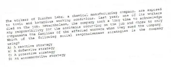 The workers of ToxoPro Labs, a chemical manufacturing company, are exposed to toxic and hazardous working conditions. Last year, one of its workers died on the job. Nevertheless, the company took a long time to acknowledge any responsibility for the accidents occurring on the job and chose to only compensate the families of the affected workers when they sued the company. Which of the following social responsiveness strategies is the company using?
A) A reactive strategy
B) A defensive strategy
C) A proactive strategy
D) An accommodative strategy
