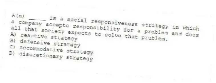 A(n) _____ is a social responsiveness strategy in which a company accepts responsibility for a problem and does all that society expects to solve that problem.
A) reactive strategy
B) defensive strategy
C) accommodative strategy
D) discretionary strategy