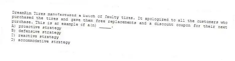 DreamRim Tires manufactured a batch of faulty tires. It apologized to all the customers who purchased the tires and gave them free replacements and a discount coupon for their next purchase. This is an example of a(n) _____.
A) proactive strategy
B) defensive strategy
C) reactive strategy
D) accommodative strategy