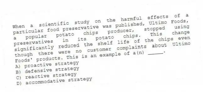 When a scientific study on the harmful effects of a particular food preservative was published, Ultimo Foods, a popular potato chips producer, stopped using preservatives in its potato chips. This change significantly reduced the shelf life of the chips even though there were no customer complaints about Ultimo Foods' products. This is an example of a(n) _____.
A) proactive strategy
B) defensive strategy
C) reactive strategy
D) accommodative strategy
