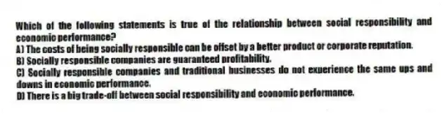 Which of the following statements is true of the relationship between social responsibility and economic performance?
A) The costs of being socially responsible can be offset by a better product or corporate reputation.
B) Socially responsible companies are guaranteed profitability.
C) Socially responsible companies and traditional businesses do not experience the same ups and downs in economic performance.
D) There is a big trade-off between social responsibility and economic performance.