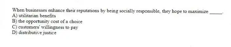 When businesses enhance their reputations by being socially responsible, they hope to maximize _____.
A) utilitarian benefits
B) the opportunity cost of a choice
C) customers' willingness to pay
D) distributive justice