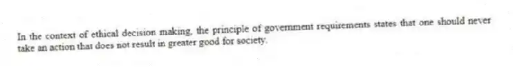 In the context of ethical decision making, the principle of government requirements states that one should never take an action that does not result in greater good for society.