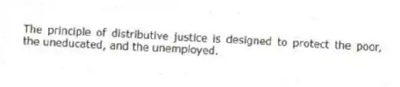 The principle of distributive justice is designed to protect the poor, the uneducated, and the unemployed.