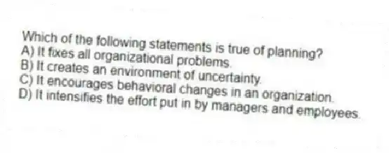 Which of the following statements is true of planning?
A) It fixes all organizational problems.
B) It creates an environment of uncertainty.
C) It encourages behavioral changes in an organization.
D) It intensifies the effort put in by managers and employees.