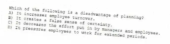 Which of the following is a disadvantage of planning?
A) It increases employee turnover.
B) It creates a false sense of certainty.
C) It decreases the effort put in by managers and employees.
D) It pressures employees to work for extended periods.