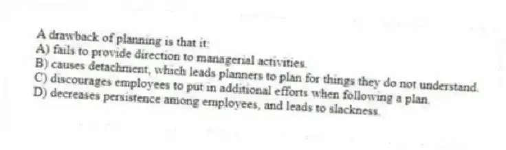 A drawback of planning is that it:
A) fails to provide direction to managerial activities.
B) causes detachment, which leads planners to plan for things they do not understand.
C) discourages employees to put in additional efforts when following a plan.
D) decreases persistence among employees, and leads to slackness.