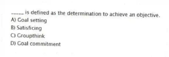 _____ is defined as the determination to achieve an objective.
A) Goal setting
B) Satisficing
C) Groupthink
D) Goal commitment
