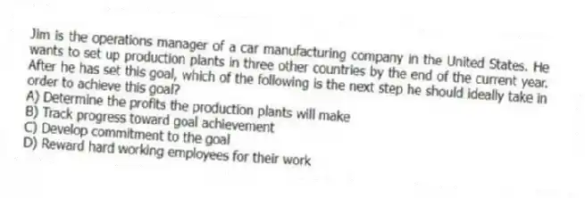 Jim is the operations manager of a car manufacturing company in the United States. He wants to set up production plants in three other countries by the end of the current year. After he has set this goal, which of the following is the next step he should ideally take in order to achieve this goal?
A) Determine the profits the production plants will make
B) Track progress toward goal achievement
C) Develop commitment to the goal
D) Reward hard working employees for their work