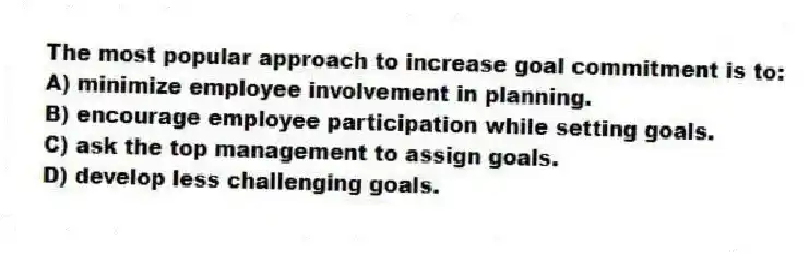 The most popular approach to increase goal commitment is to:
A) minimize employee involvement in planning.
B) encourage employee participation while setting goals.
C) ask the top management to assign goals.
D) develop less challenging goals.