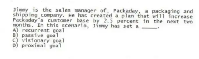 Jimmy is the sales manager of, Packaday, a packaging and shipping company. He has created a plan that will increase Packaday's customer base by 2.5 percent in the next two months. In this scenario, Jimmy has set a _____.
A) recurrent goal
B) passive goal
C) visionary goal
D) proximal goal