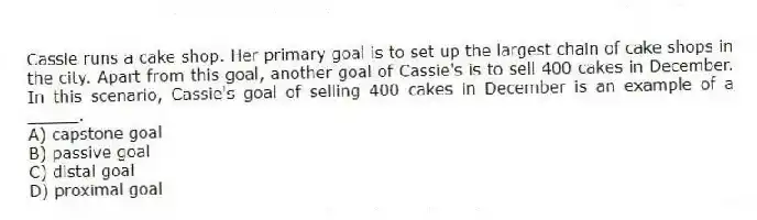 Cassie runs a cake shop. Her primary goal is to set up the largest chain of cake shops in the city. Apart from this goal, another goal of Cassie's is to sell 400 cakes in December. In this scenario, Cassie's goal of selling 400 cakes in December is an example of a _____.
A) capstone goal
B) passive goal
C) distal goal
D) proximal goal