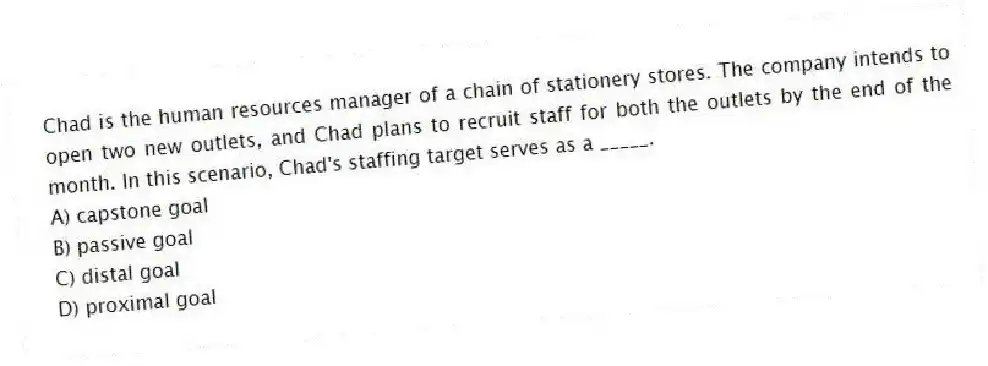 Chad is the human resources manager of a chain of stationery stores. The company intends to open two new outlets, and Chad plans to recruit staff for both the outlets by the end of the month. In this scenario, Chad's staffing target serves as a _____.
A) capstone goal
B) passive goal
C) distal goal
D) proximal goal