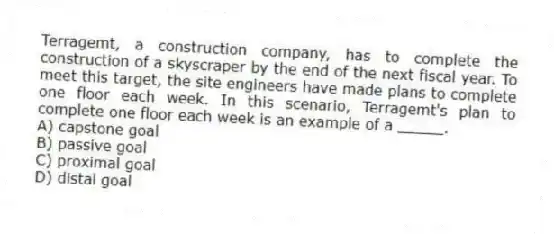 Terragemt, a construction company, has to complete the construction of a skyscraper by the end of the next fiscal year. To meet this target, the site engineers have made plans to complete one floor each week. In this scenario, Terragemt's plan to complete one floor each week is an example of a _____.
A) capstone goal
B) passive goal
C) proximal goal
D) distal goal