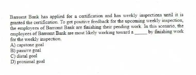 Barromt Bank has applied for a certification and has weekly inspections until it is granted the certification. To get positive feedback for the upcoming weekly inspection, the employees of Barromt Bank are finishing their pending work. In this scenario, the employees of Barromt Bank are most likely working toward a _____ by finishing work for the weekly inspection.
A) capstone goal
B) passive goal
C) distal goal
D) proximal goal
