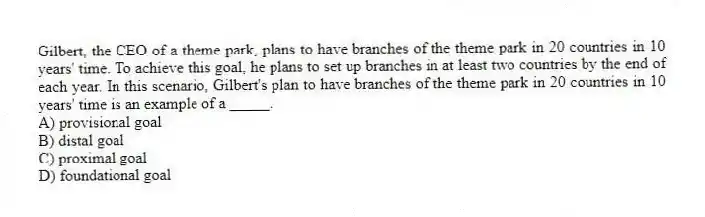 Gilbert, the CEO of a theme park, plans to have branches of the theme park in 20 countries in 10 years' time. To achieve this goal, he plans to set up branches in at least two countries by the end of each year. In this scenario, Gilbert's plan to have branches of the theme park in 20 countries in 10 years' time is an example of a _____.
A) provisional goal
B) distal goal
C) proximal goal
D) foundational goal