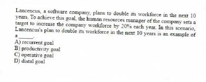 Lancencus, a software company, plans to double its workforce in the next 10 years. To achieve this goal, the human resources manager of the company sets a target to increase the company workforce by 20% each year. In this scenario, Lancencus's plan to double its workforce in the next 10 years is an example of a _____.
A) recurrent goal
B) productivity goal
C) operative goal
D) distal goal