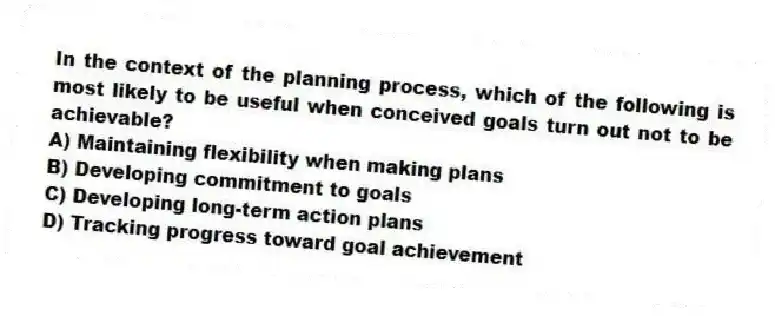 In the context of the planning process, which of the following is most likely to be useful when conceived goals turn out not to be achievable?
A) Maintaining flexibility when making plans
B) Developing commitment to goals
C) Developing long-term action plans
D) Tracking progress toward goal achievement