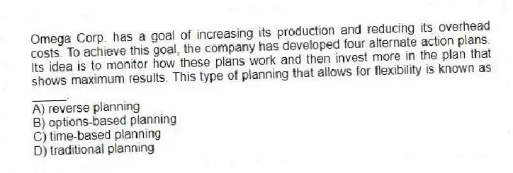 Omega Corp. has a goal of increasing its production and reducing its overhead costs. To achieve this goal, the company has developed four alternate action plans. Its idea is to monitor how these plans work and then invest more in the plan that shows maximum results. This type of planning that allows for flexibility is known as _____.
A) reverse planning
B) options-based planning
C) time-based planning
D) traditional planning