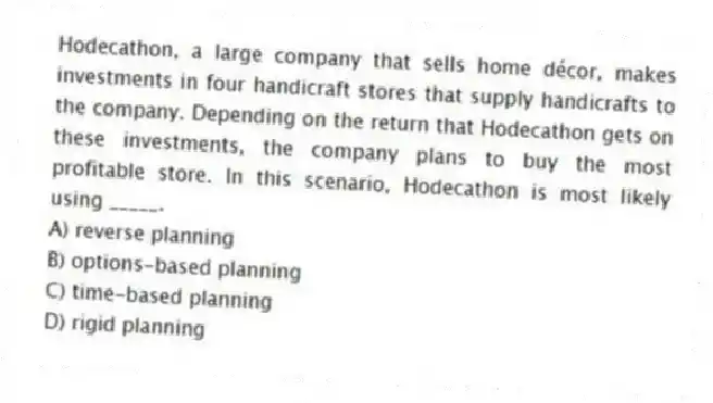 Hodecathon, a large company that sells home décor, makes investments in four handicraft stores that supply handicrafts to the company. Depending on the return that Hodecathon gets on these investments, the company plans to buy the most profitable store. In this scenario, Hodecathon is most likely using _____.
A) reverse planning
B) options-based planning
C) time-based planning
D) rigid planning