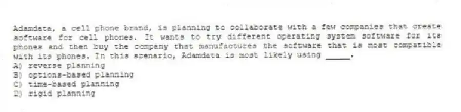 Adamdata, a cell phone brand, is planning to collaborate with a few companies that create software for cell phones. It wants to try different operating system software for its phones and then buy the company that manufactures the software that is most compatible with its phones. In this scenario, Adamdata is most likely using _____.
A) reverse planning
B) options-based planning
C) time-based planning
D) rigid planning