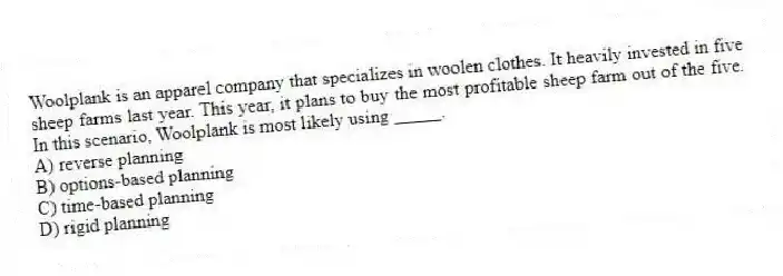 Woolplank is an apparel company that specializes in woolen clothes. It heavily invested in five sheep farms last year. This year, it plans to buy the most profitable sheep farm out of the five. In this scenario, Woolplank is most likely using _____.
A) reverse planning
B) options-based planning
C) time-based planning
D) rigid planning
