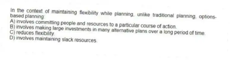 In the context of maintaining flexibility while planning, unlike traditional planning, options-based planning:
A) involves committing people and resources to a particular course of action.
B) involves making large investments in many alternative plans over a long period of time.
C) reduces flexibility.
D) involves maintaining slack resources.