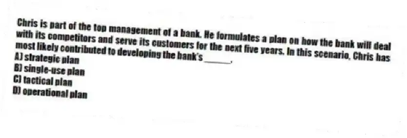 Chris is part of the top management of a bank. He formulates a plan on how the bank will deal with its competitors and serve its customers for the next five years. In this scenario, Chris has most likely contributed to developing the bank's _____.
A) strategic plan
B) single-use plan
C) tactical plan
D) operational plan