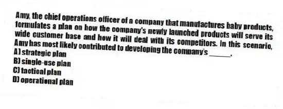 Amy, the chief operations officer of a company that manufactures baby products, formulates a plan on how the company's newly launched products will serve its wide customer base and how it will deal with its competitors. In this scenario, Amy has most likely contributed to developing the company's _____.
A) strategic plan
B) single-use plan
C) tactical plan
D) operational plan