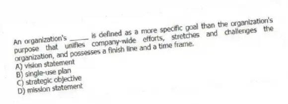 An organization's _____ is defined as a more specific goal than the organization's purpose that unifies company-wide efforts, stretches and challenges the organization, and possesses a finish line and a time frame.
A) vision statement
B) single-use plan
C) strategic objective
D) mission statement